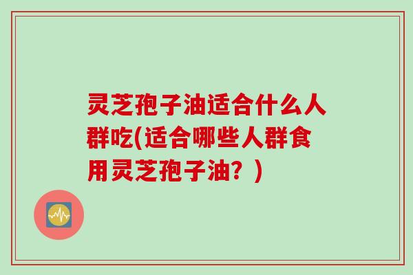 灵芝孢子油适合什么人群吃(适合哪些人群食用灵芝孢子油？)