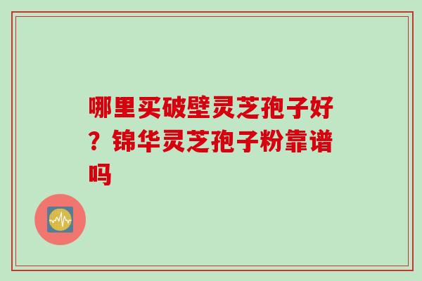 哪里买破壁灵芝孢子好？锦华灵芝孢子粉靠谱吗