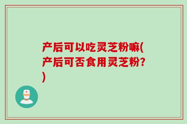 产后可以吃灵芝粉嘛(产后可否食用灵芝粉？)