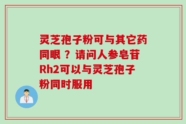 灵芝孢子粉可与其它药同眼 ？请问人参皂苷Rh2可以与灵芝孢子粉同时服用
