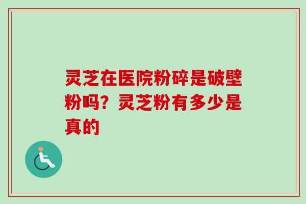 灵芝在医院粉碎是破壁粉吗？灵芝粉有多少是真的