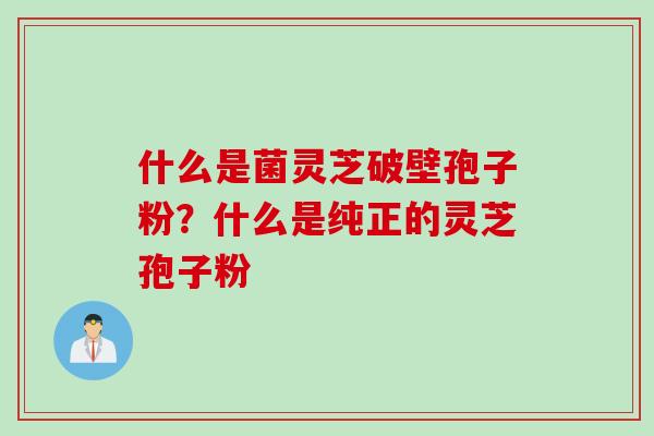 什么是菌灵芝破壁孢子粉？什么是纯正的灵芝孢子粉