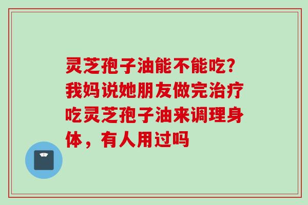 灵芝孢子油能不能吃？我妈说她朋友做完治疗吃灵芝孢子油来调理身体，有人用过吗