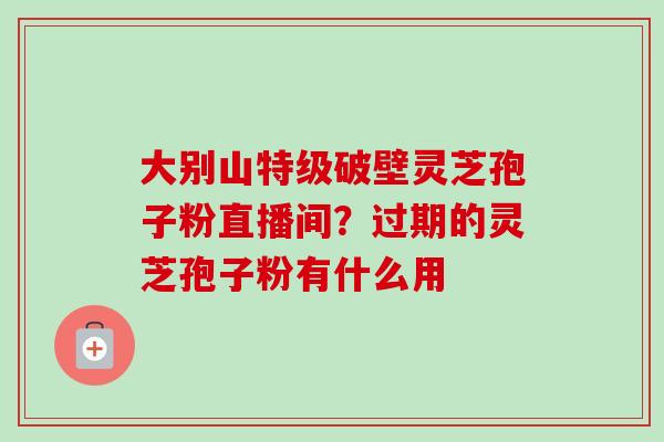 大别山特级破壁灵芝孢子粉直播间？过期的灵芝孢子粉有什么用