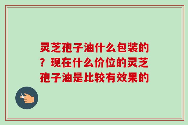 灵芝孢子油什么包装的？现在什么价位的灵芝孢子油是比较有效果的