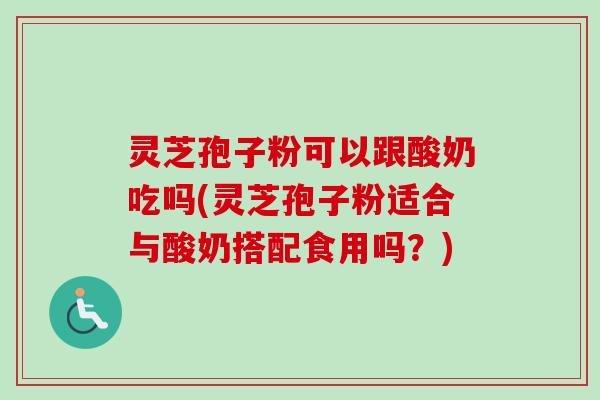 灵芝孢子粉可以跟酸奶吃吗(灵芝孢子粉适合与酸奶搭配食用吗?)