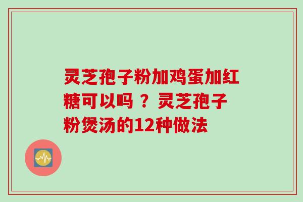 灵芝孢子粉加鸡蛋加红糖可以吗 ？灵芝孢子粉煲汤的12种做法