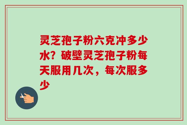 灵芝孢子粉六克冲多少水？破壁灵芝孢子粉每天服用几次，每次服多少