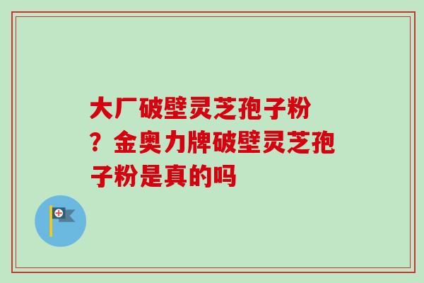大厂破壁灵芝孢子粉 ？金奥力牌破壁灵芝孢子粉是真的吗