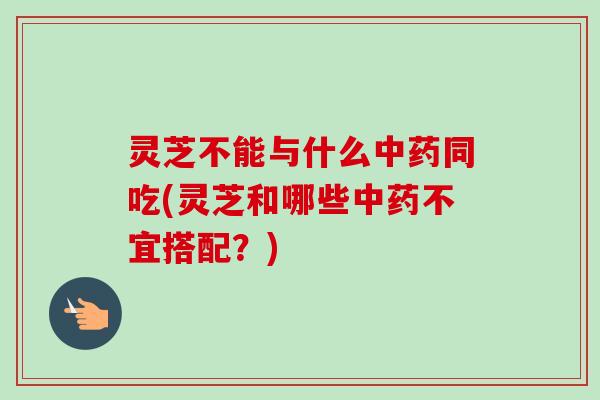 灵芝不能与什么中药同吃(灵芝和哪些中药不宜搭配？)