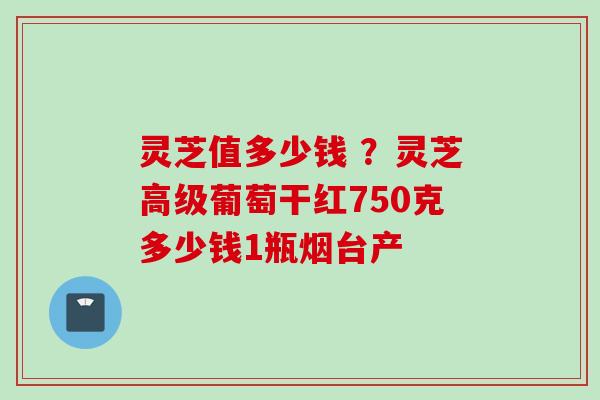 灵芝值多少钱 ？灵芝高级葡萄干红750克多少钱1瓶烟台产