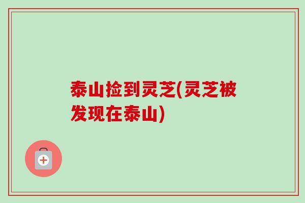 泰山捡到灵芝(灵芝被发现在泰山)