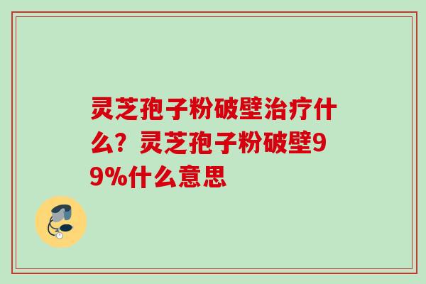 灵芝孢子粉破壁治疗什么？灵芝孢子粉破壁99%什么意思