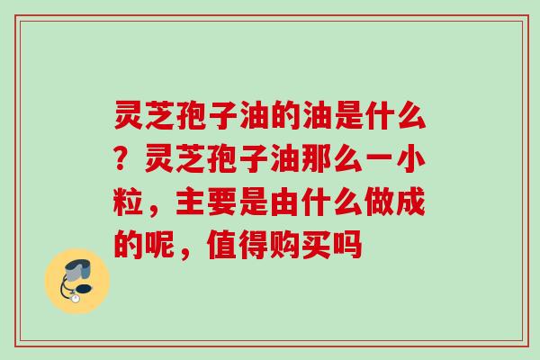 灵芝孢子油的油是什么？灵芝孢子油那么一小粒，主要是由什么做成的呢，值得购买吗