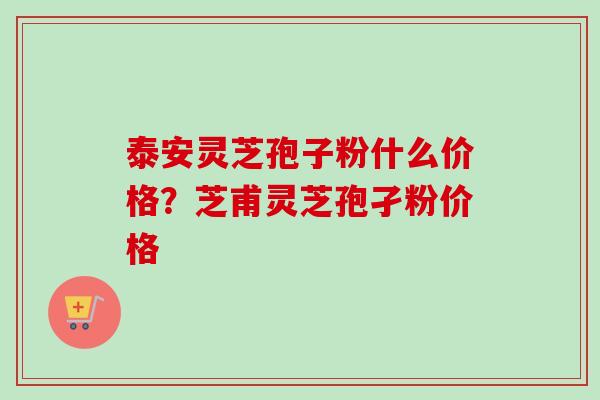 泰安灵芝孢子粉什么价格？芝甫灵芝孢孑粉价格