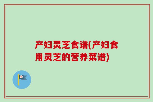 产妇灵芝食谱(产妇食用灵芝的营养菜谱) 产妇灵芝食谱(产妇食用灵芝的营养菜谱)