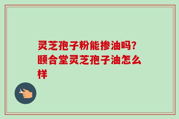 灵芝孢子粉能掺油吗？颐合堂灵芝孢子油怎么样