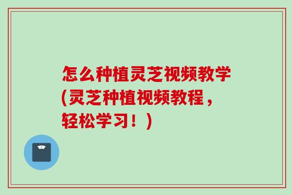怎么种植灵芝视频教学(灵芝种植视频教程，轻松学习！)