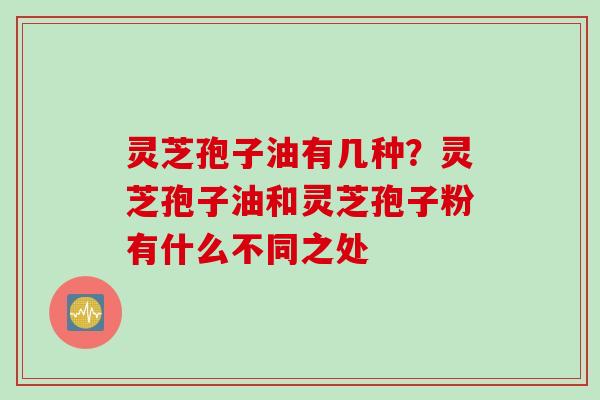 灵芝孢子油有几种？灵芝孢子油和灵芝孢子粉有什么不同之处