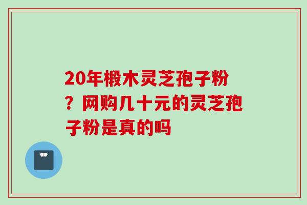 20年椴木灵芝孢子粉？网购几十元的灵芝孢子粉是真的吗