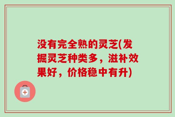 没有完全熟的灵芝(发掘灵芝种类多，滋补效果好，价格稳中有升)