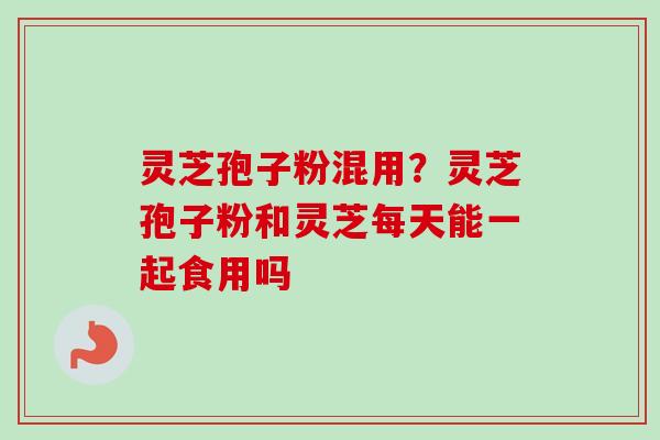 灵芝孢子粉混用？灵芝孢子粉和灵芝每天能一起食用吗