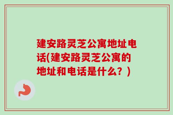 建安路灵芝公寓地址电话(建安路灵芝公寓的地址和电话是什么？)