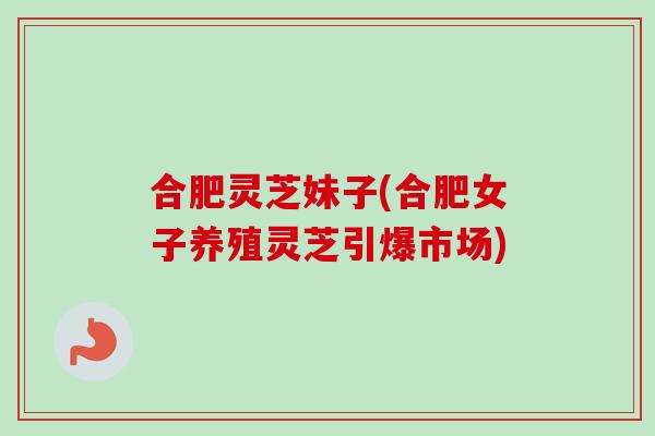合肥灵芝妹子(合肥女子养殖灵芝引爆市场)