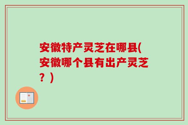安徽特产灵芝在哪县(安徽哪个县有出产灵芝？)