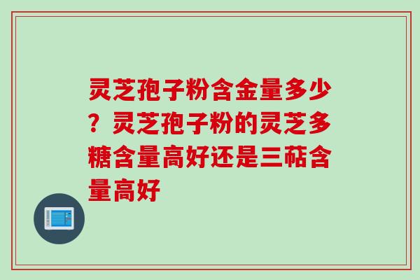 灵芝孢子粉含金量多少？灵芝孢子粉的灵芝多糖含量高好还是三萜含量高好