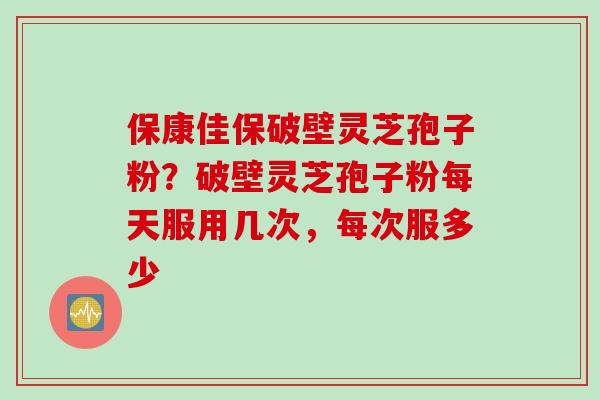 保康佳保破壁灵芝孢子粉？破壁灵芝孢子粉每天服用几次，每次服多少