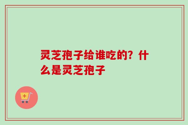 灵芝孢子给谁吃的？什么是灵芝孢子