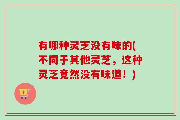 有哪种灵芝没有味的(不同于其他灵芝，这种灵芝竟然没有味道！)