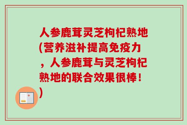 人参鹿茸灵芝枸杞熟地(营养滋补提高免疫力，人参鹿茸与灵芝枸杞熟地的联合效果很棒！)