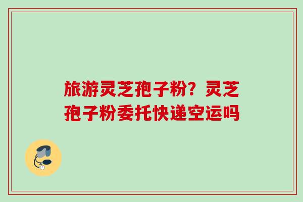 旅游灵芝孢子粉？灵芝孢子粉委托快递空运吗