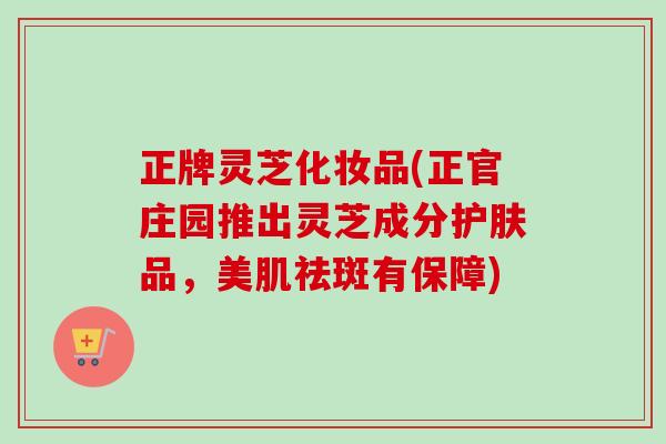 正牌灵芝化妆品(正官庄园推出灵芝成分护肤品，美肌祛斑有保障)