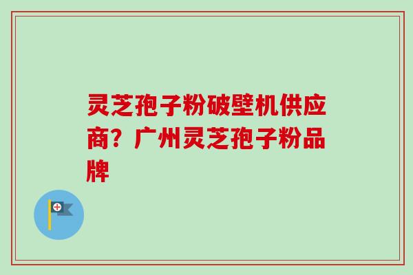 灵芝孢子粉破壁机供应商？广州灵芝孢子粉品牌