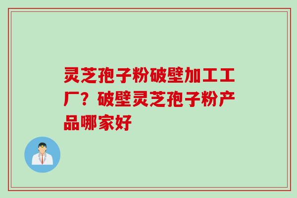 灵芝孢子粉破壁加工工厂？破壁灵芝孢子粉产品哪家好