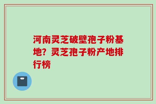 河南灵芝破壁孢子粉基地？灵芝孢子粉产地排行榜