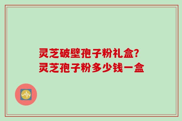 灵芝破壁孢子粉礼盒？灵芝孢子粉多少钱一盒