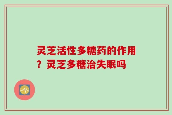 灵芝活性多糖药的作用？灵芝多糖治失眠吗