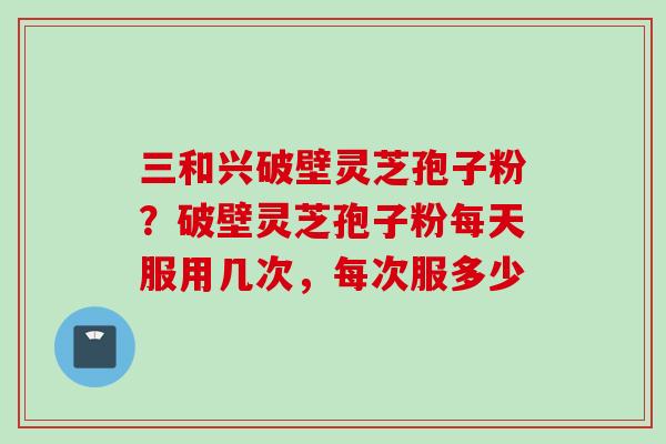 三和兴破壁灵芝孢子粉？破壁灵芝孢子粉每天服用几次，每次服多少
