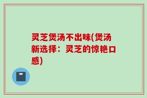 灵芝煲汤不出味(煲汤新选择：灵芝的惊艳口感)