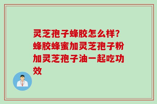 灵芝孢子蜂胶怎么样？蜂胶蜂蜜加灵芝孢子粉加灵芝孢子油一起吃功效