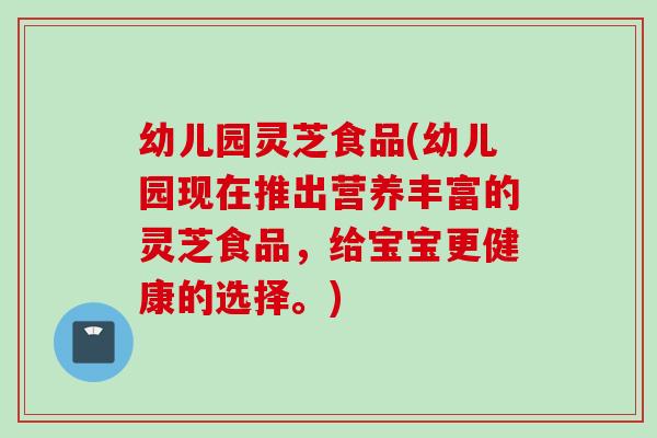 幼儿园灵芝食品(幼儿园现在推出营养丰富的灵芝食品，给宝宝更健康的选择。)