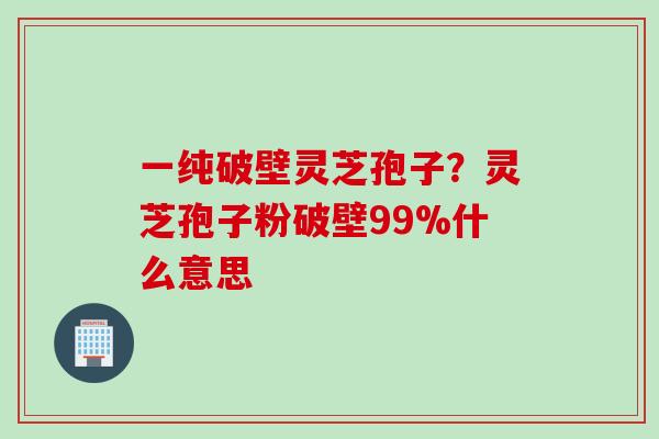 一纯破壁灵芝孢子？灵芝孢子粉破壁99%什么意思