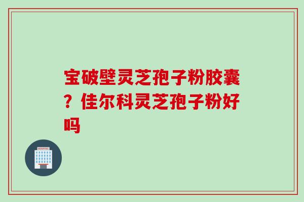 宝破壁灵芝孢子粉胶囊？佳尔科灵芝孢子粉好吗