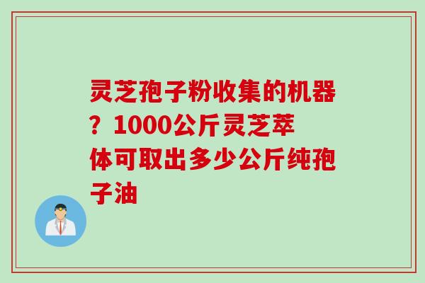 灵芝孢子粉收集的机器？1000公斤灵芝萃体可取出多少公斤纯孢子油