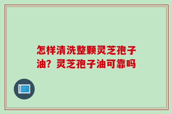 怎样清洗整颗灵芝孢子油？灵芝孢子油可靠吗