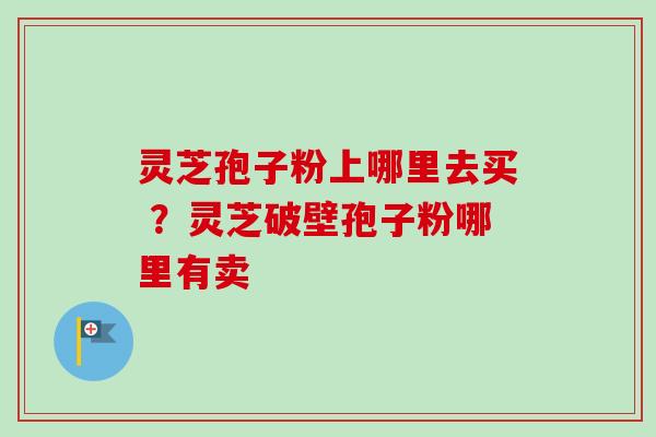 灵芝孢子粉上哪里去买 ？灵芝破壁孢子粉哪里有卖